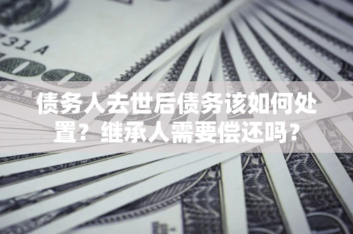 武汉债务人去世后债务该如何处置？继承人需要偿还吗？