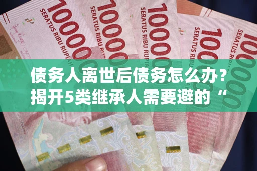 武汉债务人离世后债务怎么办？揭开5类继承人需要避的“坑”